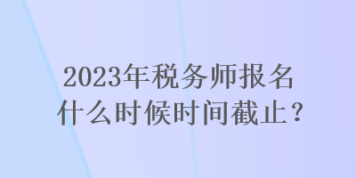 2023年稅務師報名什么時候時間截止？