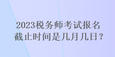 2023稅務(wù)師考試報(bào)名截止時(shí)間是幾月幾日？