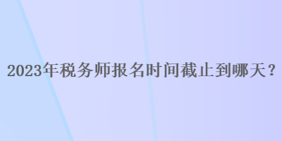 2023年稅務(wù)師報(bào)名時(shí)間截止到哪天？