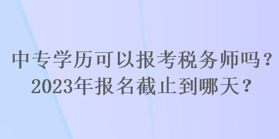 中專學(xué)歷可以報考稅務(wù)師嗎？2023年報名截止到哪天？