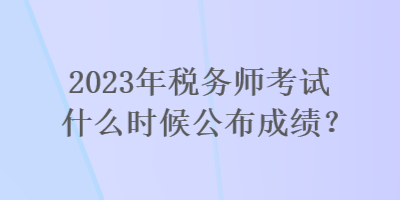 2023年稅務(wù)師考試什么時候公布成績？