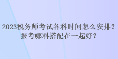 2023稅務(wù)師考試各科時間怎么安排？報考哪科搭配在一起好？