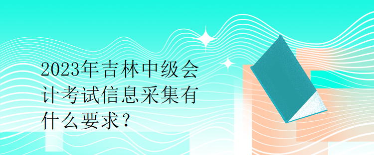 2023年吉林中級會計考試信息采集有什么要求？