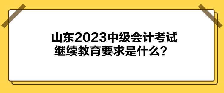 山東2023中級會計考試繼續(xù)教育要求是什么？