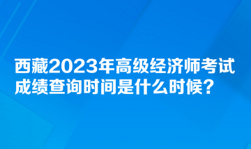 西藏2023年高級經濟師考試成績查詢時間是什么時候？