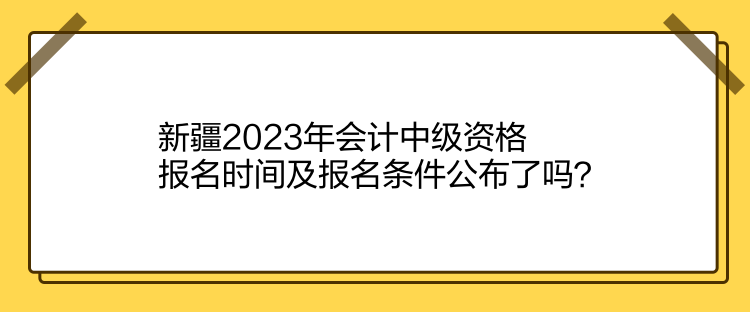 新疆2023年會計中級資格報名時間及報名條件公布了嗎？