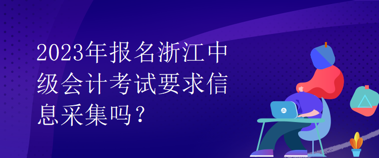 2023年報名浙江中級會計考試要求信息采集嗎？