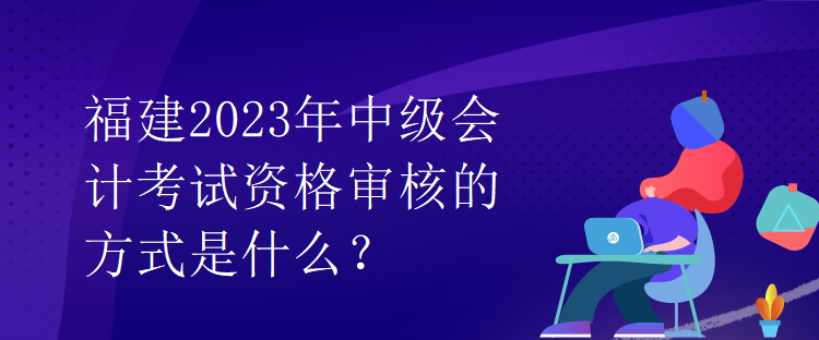 福建2023年中級(jí)會(huì)計(jì)考試資格審核的方式是什么？