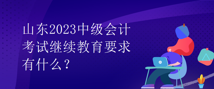 山東2023中級會計考試繼續(xù)教育要求有什么？