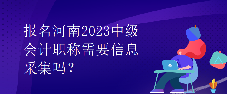 報名河南2023中級會計職稱需要信息采集嗎？