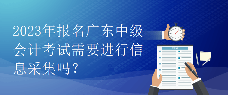 2023年報名廣東中級會計考試需要進行信息采集嗎？