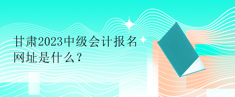 甘肅2023中級會計報名網(wǎng)址是什么？