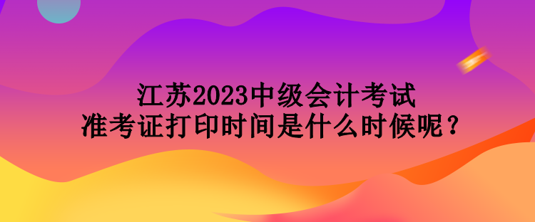 江蘇2023中級會計(jì)考試準(zhǔn)考證打印時(shí)間是什么時(shí)候呢？