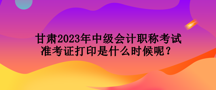 甘肅2023年中級會計職稱考試準考證打印是什么時候呢？