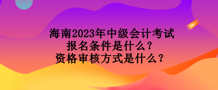 海南2023年中級會計(jì)考試報(bào)名條件是什么？資格審核方式是什么？