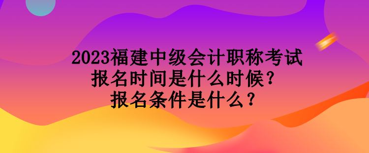 2023福建中級會計職稱考試報名時間是什么時候？報名條件是什么？