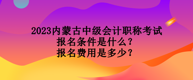 2023內(nèi)蒙古中級會計職稱考試報名條件是什么？報名費用是多少？