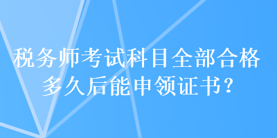 稅務(wù)師考試科目全部合格多久后能申領(lǐng)證書？