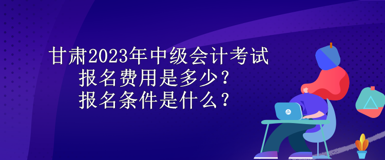 甘肅2023年中級會計考試報名費用是多少？報名條件是什么？