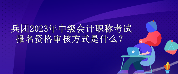 兵團(tuán)2023年中級(jí)會(huì)計(jì)職稱考試報(bào)名資格審核方式是什么？