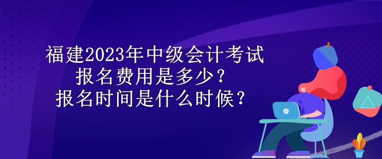 福建2023年中級會計考試報名費用是多少？報名時間是什么時候？