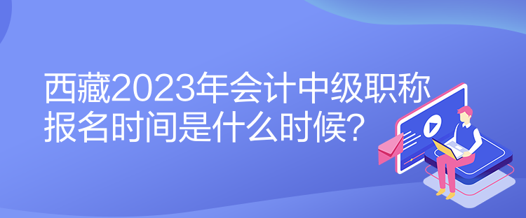 西藏2023年會計中級職稱報名時間是什么時候？