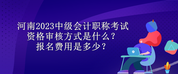 河南2023中級會計職稱考試資格審核方式是什么？報名費用是多少？