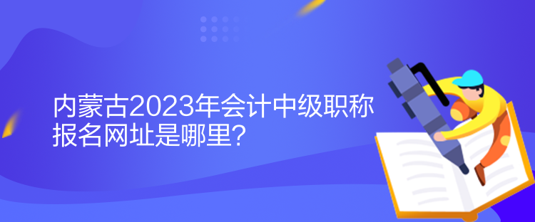 內(nèi)蒙古2023年會(huì)計(jì)中級職稱報(bào)名網(wǎng)址是哪里？