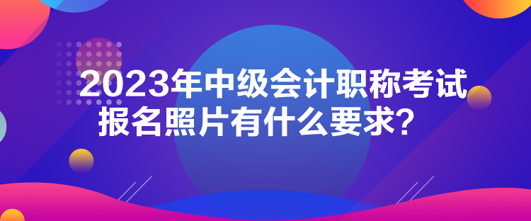 2023年中級會計(jì)職稱考試報名照片有什么要求？