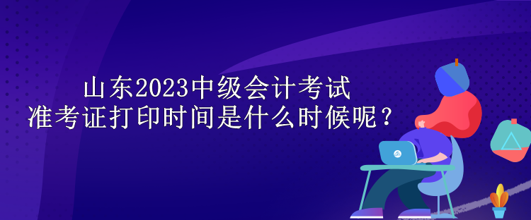 山東2023中級會計(jì)考試準(zhǔn)考證打印時(shí)間是什么時(shí)候呢？