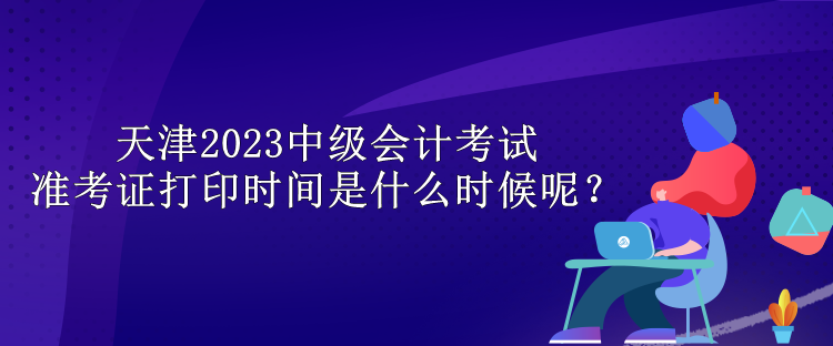 天津2023中級會計考試準考證打印時間是什么時候呢？