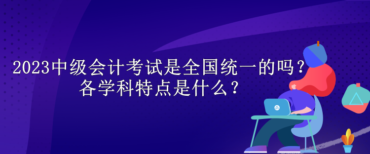 2023中級會計考試是全國統(tǒng)一的嗎？各學科特點是什么？