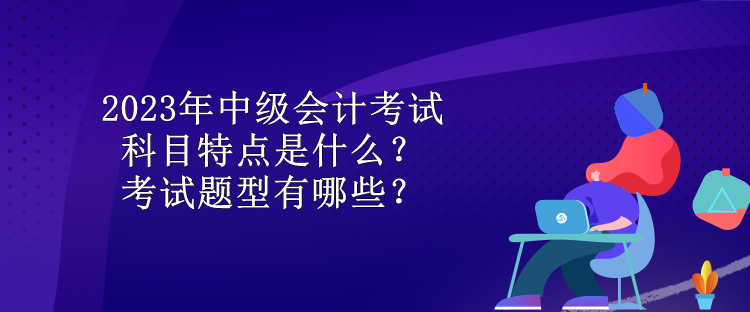 2023年中級會計考試科目特點是什么？考試題型有哪些？