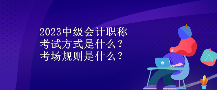 2023中級會計(jì)職稱考試方式是什么？考場規(guī)則是什么？