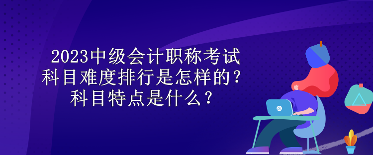 2023中級(jí)會(huì)計(jì)職稱考試科目難度排行是怎樣的？科目特點(diǎn)是什么？