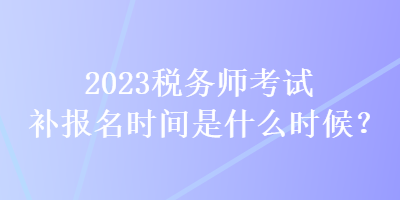 2023稅務(wù)師考試補(bǔ)報名時間是什么時候？