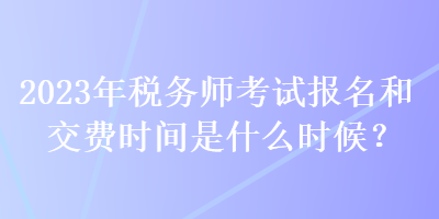 2023年稅務(wù)師考試報名和交費時間是什么時候？