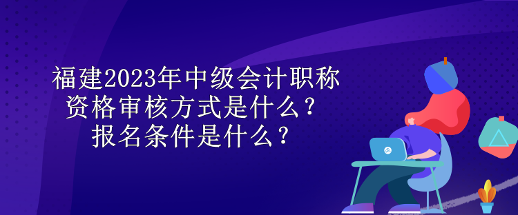 福建2023年中級(jí)會(huì)計(jì)職稱資格審核方式是什么？報(bào)名條件是什么？