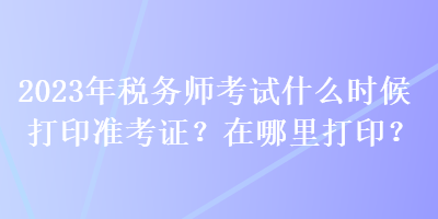 2023年稅務(wù)師考試什么時(shí)候打印準(zhǔn)考證？在哪里打??？