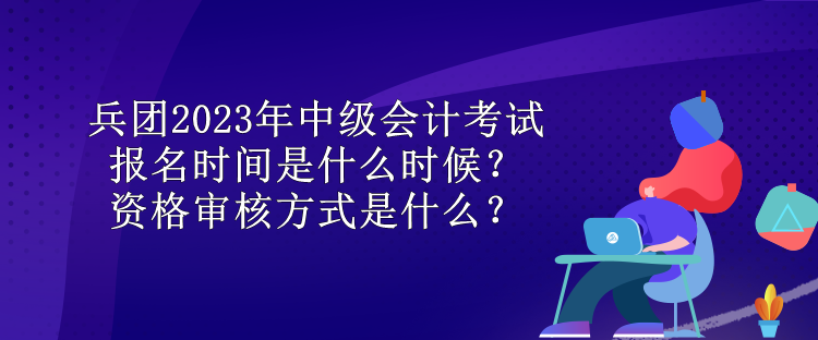 兵團2023年中級會計考試報名時間是什么時候？資格審核方式是什么？