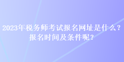 2023年稅務(wù)師考試報(bào)名網(wǎng)址是什么？報(bào)名時(shí)間及條件呢？