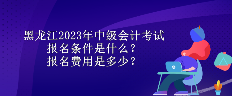 黑龍江2023年中級(jí)會(huì)計(jì)考試報(bào)名條件是什么？報(bào)名費(fèi)用是多少？