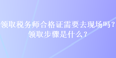 領(lǐng)取稅務師合格證需要去現(xiàn)場嗎？領(lǐng)取步驟是什么？