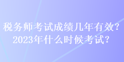 稅務(wù)師考試成績幾年有效？2023年什么時候考試？