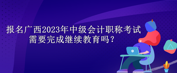 報(bào)名廣西2023年中級(jí)會(huì)計(jì)職稱考試需要完成繼續(xù)教育嗎？