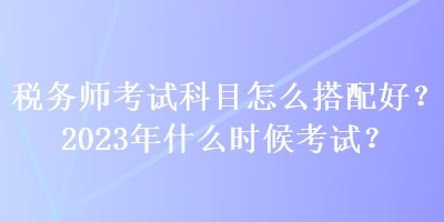 稅務(wù)師考試科目怎么搭配好？2023年什么時(shí)候考試？