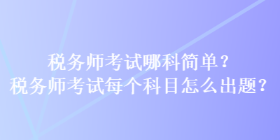 稅務(wù)師考試哪科簡(jiǎn)單？稅務(wù)師考試每個(gè)科目怎么出題？