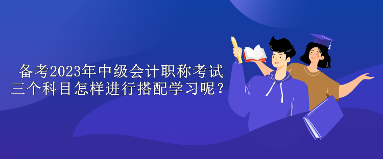 備考2023年中級(jí)會(huì)計(jì)職稱(chēng)考試 三個(gè)科目怎樣進(jìn)行搭配學(xué)習(xí)呢？