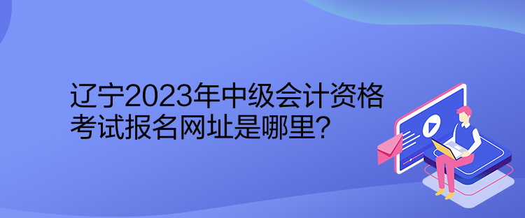 遼寧2023年中級會計資格考試報名網(wǎng)址是哪里？