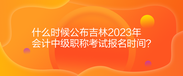 什么時候公布吉林2023年會計中級職稱考試報名時間？